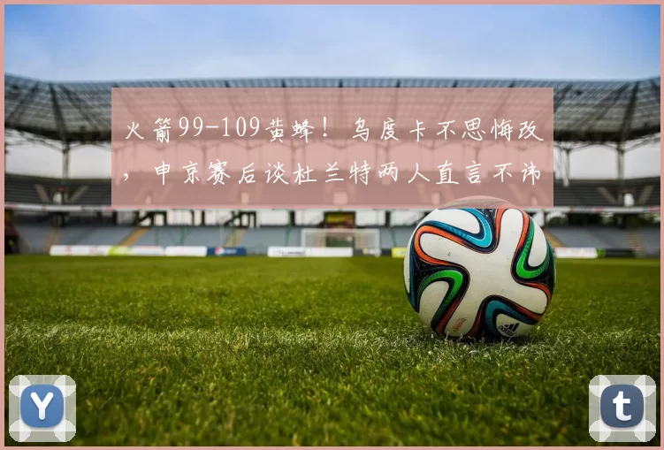 火箭99-109黄蜂！乌度卡不思悔改，申京赛后谈杜兰特两人直言不讳