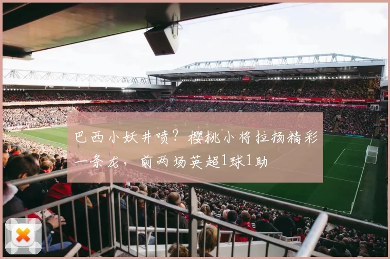 巴西小妖井喷？樱桃小将拉扬精彩一条龙，前两场英超1球1助