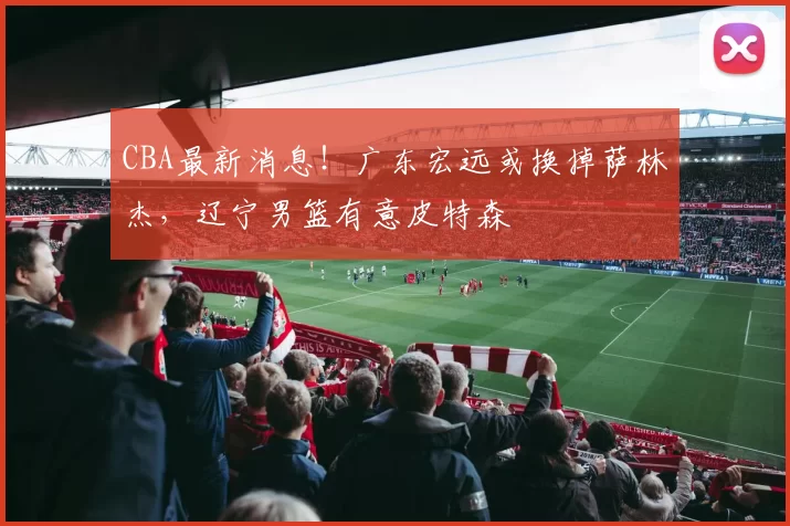 CBA最新消息！广东宏远或换掉萨林杰，辽宁男篮有意皮特森